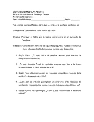 UNIVERSIDAD MODULAR ABIERTA
Prueba a libro abierto de Psicología General
Nombre del Catedrático:______________________________________________
Nombre del Alumno/a:_________________________________Fecha: ________


“No obtengo buena calificación por lo que sé, sino por lo que hago con lo que sé”


Competencia: Conocimiento sobre teorías de Freud


Objetivo: Promover el hábito por la lectura comprensiva en el alumnado de
          Psicología.


Indicación: Contesta correctamente las siguientes preguntas. Puedes consultar tus
           libros y tus apuntes.Cada respuesta correcta vale dos puntos.


   1. Según Freud ¿En qué reside el principal recurso para dominar la
      compulsión de repetición?


   2. ¿En qué deposita Freud la condición amorosa que liga a la Joven
      Homosexual con la dama a la que venera?


   3. Según Freud ¿Qué representan los recuerdos encubridores respecto de la
      restricción al concepto de olvido?


   4. ¿Cuáles son los síntomas que implican un compromiso entre necesidad de
      satisfacción y necesidad de castigo respecto de la exigencia del Súper yo?


   5. Desde el punto vista psicológico. ¿Cómo puede caracterizarse al desarrollo
      cultural?
 
