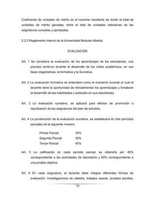 Coeficiente de unidades de mérito es el cociente resultante de dividir el total de
unidades de mérito ganadas, entre el total de unidades valorativas de las
asignaturas cursadas y aprobadas.


2.2.3 Reglamento Interno de la Universidad Modular Abierta


                                  EVALUACIÓN


Art. 1 Se considera la evaluación de los aprendizajes de los estudiantes, una
      proceso continuo durante el desarrollo de los ciclos académicos, en sus
      fases diagnósticas, la formativa y la Sumativa.


Art. 2 La evaluación formativa se entenderá como el momento durante el cual el
      docente tiene la oportunidad de retroalimentar los aprendizajes y fortalecer
      el desarrollo de las habilidades y actitudes en sus estudiantes.


Art. 3 La evaluación sumativa, se aplicará para efectos de promoción o
      reprobación de las asignaturas del plan de estudios.


Art. 4 La ponderación de la evaluación sumativa, se establecerá en tres períodos
      parciales de la siguiente manera:

             Primer Parcial               30%
             Segundo Parcial              30%
             Tercer Parcial               40%

Art. 5 La calificación en cada período parcial, se obtendrá así: 40%
      correspondiente a las actividades de laboratorio y 60% correspondiente a
      una prueba objetiva.


Art. 6 En cada asignatura, el docente debe integrar diferentes formas de
      evaluación: Investigaciones de cátedra, trabajos exaula, pruebas escritas,

                                          10
 