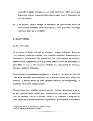 discusión de casos, simulaciones, convivios cibernéticos y otras formas que
      le permitan obtener una apreciación más completa, sobre el desempeño de
      sus estudiantes.


Art. 7 El docente, deberá entregar al estudiante las calificaciones sobre las
      evaluaciones realizadas, ocho días después, a fin de que éste se mantenga
      informado sobre su desempeño.3



2.3 BASE TEÓRICA


2.3.1 El Aprendizaje


Es el proceso a través del cual se adquieren nuevas habilidades, destrezas,
conocimientos, conductas o valores como resultado del estudio, la experiencia, la
instrucción, el razonamiento y la observación. Este proceso puede ser analizado
desde distintas perspectivas, por lo que existen distintas teorías del aprendizaje. El
aprendizaje es una de las funciones mentales más importantes en humanos,
animales y sistemas artificiales.


El aprendizaje humano está relacionado con la educación y el desarrollo personal.
Debe estar orientado adecuadamente y es favorecido cuando el individuo está
motivado. El estudio acerca de cómo aprender interesa a la neuropsicología, la
psicología educacional y la pedagogía.4


El aprendizaje como establecimiento de nuevas relaciones temporales entre un
ser y su medio ambiental ha sido objeto de diversos estudios empíricos, realizados
tanto en animales como en el hombre. Midiendo los progresos conseguidos en
cierto tiempo se obtienen las curvas de aprendizaje, que muestran la importancia


3
 Reglamento interno de la Universidad Modular Abierta
4
(http://es.wikipedia.org/wiki/Aprendizaje)

                                             11
 