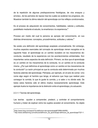 de la repetición de algunas predisposiciones fisiológicas, de «los ensayos y
errores», de los períodos de reposo tras los cuales se aceleran los progresos, etc.
Muestran también la última relación del aprendizaje con los reflejos condicionados.


Es el proceso de adquisición de conocimientos, habilidades, valores y actitudes,
posibilitado mediante el estudio, la enseñanza o la experiencia.5


Proceso por medio del cual la persona se apropia del conocimiento, en sus
distintas dimensiones: conceptos, procedimientos, actitudes y valores.6


No existe una definición del aprendizaje aceptada universalmente. Sin embargo,
muchos aspectos esenciales del concepto de aprendizaje vienen recogidos en la
siguiente frase: el aprendizaje es un cambio duradero en los mecanismos de-
conducta, resultado de la experiencia con los acontecimientos ambientales. Son
importantes varios aspectos de esta definición. Primero, se dice que el aprendizaje
es un cambio en los mecanismos de la conducta, no un cambio en la conducta
misma. ¿Por qué definimos el aprendizaje como un cambio en los mecanismos de
la conducta? La razón principal es que la conducta está determinada por muchos
factores además del aprendizaje. Piénsese, por ejemplo, en el acto de comer. Uno
come algo según el hambre que tenga, el esfuerzo que haya que realizar para
conseguir la comida, lo que le guste la comida, y si sabe o no dónde está. De
todos estos factores sólo el último implica necesariamente aprendizaje. Este
ejemplo ilustra la importancia de la distinción entre el aprendizaje y la actuación.


2.3.1.1 Teorías del aprendizaje.


Las teorías     ayudan a comprender, predecir, y controlar el comportamiento
humano y tratan de explicar cómo los sujetos acceden al conocimiento. Su objeto


5
(http://www.bing.com/search?q=definicion+de+aprendizaje&FORM=AWRE)
6
 http://www.wikilearning.com/articulo/definicion_de_aprendizaje-definicion_de_aprendizaje/7321-1.



                                              12
 