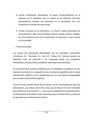  Teorías matemáticas, estocásticas. Se basan fundamentalmente en la
      utilización de la estadística para el análisis de los diferentes estímulos
      (principalmente sociales) que intervienen en el aprendizaje. Son muy
      numerosos los estudios en este campo.


    Teorías centradas en los fenómenos o en áreas y clases particulares de
      comportamiento, tales como curiosidad, refuerzo, castigo, proceso verbales,
      etc. Esta tendencia junto con la matemática, ha adquirido un gran impulso
      en la actualidad.


 Teoría conductista.


Las teorías del aprendizaje desarrolladas por los psicólogos conductistas
(J.B.Watson, E.L. Thorndike, C.L. Hull, E.C. Tolman, B.F. Sckiner) estudian las
relaciones entre los estímulos y las respuestas desde una perspectiva
ambientalista y asociacionista, postulando varias leyes del aprendizaje.


El condicionamiento operante establece que la probabilidad de aparición de una
respuesta aumentará si va seguida de una circunstancia agradable para el sujeto
(reforzamiento positivo) o de la desaparición de una circunstancia desagradable
para el sujeto (reforzamiento negativo).


A partir de este principio básico (ley de efecto), se han desarrollado las leyes del
reforzamiento, que indican, entre otras cosas, que el refuerzo ha de ser inmediato
tras la aparición de la conducta "r", y que una vez establecido el condicionamiento,
el reforzamiento intermitente resulta más eficaz para el mantenimiento y fuerza de
la respuesta que el reforzamiento continuo.




                                           14
 