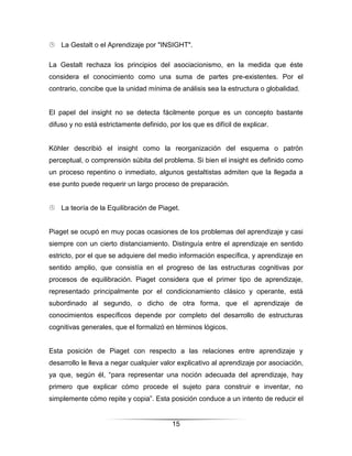  La Gestalt o el Aprendizaje por "INSIGHT".

La Gestalt rechaza los principios del asociacionismo, en la medida que éste
considera el conocimiento como una suma de partes pre-existentes. Por el
contrario, concibe que la unidad mínima de análisis sea la estructura o globalidad.


El papel del insight no se detecta fácilmente porque es un concepto bastante
difuso y no está estrictamente definido, por los que es difícil de explicar.


Köhler describió el insight como la reorganización del esquema o patrón
perceptual, o comprensión súbita del problema. Si bien el insight es definido como
un proceso repentino o inmediato, algunos gestaltistas admiten que la llegada a
ese punto puede requerir un largo proceso de preparación.


 La teoría de la Equilibración de Piaget.


Piaget se ocupó en muy pocas ocasiones de los problemas del aprendizaje y casi
siempre con un cierto distanciamiento. Distinguía entre el aprendizaje en sentido
estricto, por el que se adquiere del medio información específica, y aprendizaje en
sentido amplio, que consistía en el progreso de las estructuras cognitivas por
procesos de equilibración. Piaget considera que el primer tipo de aprendizaje,
representado principalmente por el condicionamiento clásico y operante, está
subordinado al segundo, o dicho de otra forma, que el aprendizaje de
conocimientos específicos depende por completo del desarrollo de estructuras
cognitivas generales, que el formalizó en términos lógicos.


Esta posición de Piaget con respecto a las relaciones entre aprendizaje y
desarrollo le lleva a negar cualquier valor explicativo al aprendizaje por asociación,
ya que, según él, “para representar una noción adecuada del aprendizaje, hay
primero que explicar cómo procede el sujeto para construir e inventar, no
simplemente cómo repite y copia”. Esta posición conduce a un intento de reducir el


                                          15
 