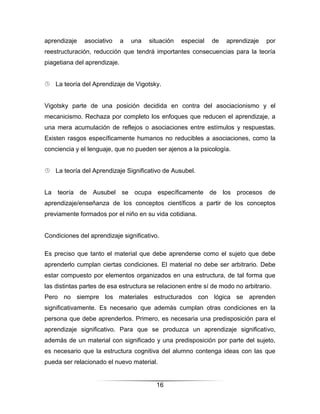 aprendizaje   asociativo      a   una   situación   especial   de   aprendizaje   por
reestructuración, reducción que tendrá importantes consecuencias para la teoría
piagetiana del aprendizaje.


 La teoría del Aprendizaje de Vigotsky.


Vigotsky parte de una posición decidida en contra del asociacionismo y el
mecanicismo. Rechaza por completo los enfoques que reducen el aprendizaje, a
una mera acumulación de reflejos o asociaciones entre estímulos y respuestas.
Existen rasgos específicamente humanos no reducibles a asociaciones, como la
conciencia y el lenguaje, que no pueden ser ajenos a la psicología.


 La teoría del Aprendizaje Significativo de Ausubel.


La teoría de Ausubel se ocupa específicamente de los procesos de
aprendizaje/enseñanza de los conceptos científicos a partir de los conceptos
previamente formados por el niño en su vida cotidiana.


Condiciones del aprendizaje significativo.

Es preciso que tanto el material que debe aprenderse como el sujeto que debe
aprenderlo cumplan ciertas condiciones. El material no debe ser arbitrario. Debe
estar compuesto por elementos organizados en una estructura, de tal forma que
las distintas partes de esa estructura se relacionen entre sí de modo no arbitrario.
Pero no siempre los materiales estructurados con lógica se aprenden
significativamente. Es necesario que además cumplan otras condiciones en la
persona que debe aprenderlos. Primero, es necesaria una predisposición para el
aprendizaje significativo. Para que se produzca un aprendizaje significativo,
además de un material con significado y una predisposición por parte del sujeto,
es necesario que la estructura cognitiva del alumno contenga ideas con las que
pueda ser relacionado el nuevo material.


                                          16
 