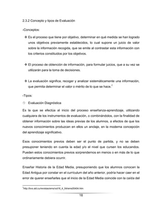 2.3.2 Concepto y tipos de Evaluación

-Conceptos:

     Es el proceso que tiene por objetivo, determinar en qué medida se han logrado
        unos objetivos previamente establecidos, lo cual supone un juicio de valor
        sobre la información recogida, que se emite al contrastar esta información con
        los criterios constituidos por los objetivos.


     El proceso de obtención de información, para formular juicios, que a su vez se
        utilizarán para la toma de decisiones.


     La evaluación significa, recoger y analizar sistemáticamente una información,
        que permita determinar el valor o mérito de lo que se hace.7

-Tipos:

 Evaluación Diagnóstica

Es la que se efectúa al inicio del proceso enseñanza-aprendizaje, utilizando
cualquiera de los instrumentos de evaluación, o combinándolos, con la finalidad de
obtener información sobre las ideas previas de los alumnos, a efectos de que los
nuevos conocimientos produzcan en ellos un anclaje, en la moderna concepción
del aprendizaje significativo.

Esos conocimientos previos deben ser el punto de partida, y no se deben
presuponer teniendo en cuenta la edad y/o el nivel que cursen los educandos.
Pueden estos conocimientos previos sorprendernos en menos o en más de lo que
ordinariamente debiera ocurrir.

Enseñar Historia de la Edad Media, presuponiendo que los alumnos conocen la
Edad Antigua por constar en el currículum del año anterior, podría hacer caer en el
error de querer enseñarles que el inicio de la Edad Media coincide con la caída del

7
    http://bvs.sld.cu/revistas/ems/vol18_4_04/ems05404.htm

                                                      18
 