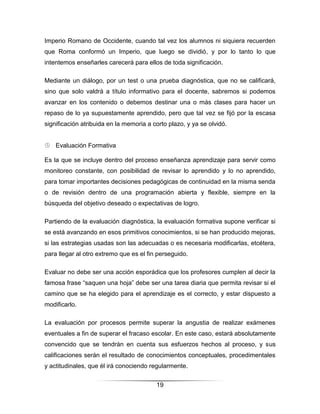 Imperio Romano de Occidente, cuando tal vez los alumnos ni siquiera recuerden
que Roma conformó un Imperio, que luego se dividió, y por lo tanto lo que
intentemos enseñarles carecerá para ellos de toda significación.

Mediante un diálogo, por un test o una prueba diagnóstica, que no se calificará,
sino que solo valdrá a título informativo para el docente, sabremos si podemos
avanzar en los contenido o debemos destinar una o más clases para hacer un
repaso de lo ya supuestamente aprendido, pero que tal vez se fijó por la escasa
significación atribuida en la memoria a corto plazo, y ya se olvidó.


 Evaluación Formativa

Es la que se incluye dentro del proceso enseñanza aprendizaje para servir como
monitoreo constante, con posibilidad de revisar lo aprendido y lo no aprendido,
para tomar importantes decisiones pedagógicas de continuidad en la misma senda
o de revisión dentro de una programación abierta y flexible, siempre en la
búsqueda del objetivo deseado o expectativas de logro.

Partiendo de la evaluación diagnóstica, la evaluación formativa supone verificar si
se está avanzando en esos primitivos conocimientos, si se han producido mejoras,
si las estrategias usadas son las adecuadas o es necesaria modificarlas, etcétera,
para llegar al otro extremo que es el fin perseguido.

Evaluar no debe ser una acción esporádica que los profesores cumplen al decir la
famosa frase “saquen una hoja” debe ser una tarea diaria que permita revisar si el
camino que se ha elegido para el aprendizaje es el correcto, y estar dispuesto a
modificarlo.

La evaluación por procesos permite superar la angustia de realizar exámenes
eventuales a fin de superar el fracaso escolar. En este caso, estará absolutamente
convencido que se tendrán en cuenta sus esfuerzos hechos al proceso, y sus
calificaciones serán el resultado de conocimientos conceptuales, procedimentales
y actitudinales, que él irá conociendo regularmente.


                                         19
 