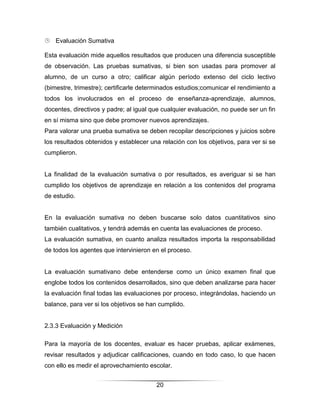  Evaluación Sumativa

Esta evaluación mide aquellos resultados que producen una diferencia susceptible
de observación. Las pruebas sumativas, si bien son usadas para promover al
alumno, de un curso a otro; calificar algún período extenso del ciclo lectivo
(bimestre, trimestre); certificarle determinados estudios;comunicar el rendimiento a
todos los involucrados en el proceso de enseñanza-aprendizaje, alumnos,
docentes, directivos y padre; al igual que cualquier evaluación, no puede ser un fin
en sí misma sino que debe promover nuevos aprendizajes.
Para valorar una prueba sumativa se deben recopilar descripciones y juicios sobre
los resultados obtenidos y establecer una relación con los objetivos, para ver si se
cumplieron.


La finalidad de la evaluación sumativa o por resultados, es averiguar si se han
cumplido los objetivos de aprendizaje en relación a los contenidos del programa
de estudio.


En la evaluación sumativa no deben buscarse solo datos cuantitativos sino
también cualitativos, y tendrá además en cuenta las evaluaciones de proceso.
La evaluación sumativa, en cuanto analiza resultados importa la responsabilidad
de todos los agentes que intervinieron en el proceso.


La evaluación sumativano debe entenderse como un único examen final que
englobe todos los contenidos desarrollados, sino que deben analizarse para hacer
la evaluación final todas las evaluaciones por proceso, integrándolas, haciendo un
balance, para ver si los objetivos se han cumplido.


2.3.3 Evaluación y Medición

Para la mayoría de los docentes, evaluar es hacer pruebas, aplicar exámenes,
revisar resultados y adjudicar calificaciones, cuando en todo caso, lo que hacen
con ello es medir el aprovechamiento escolar.


                                        20
 