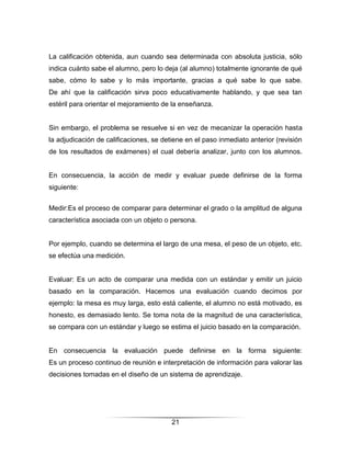 La calificación obtenida, aun cuando sea determinada con absoluta justicia, sólo
indica cuánto sabe el alumno, pero lo deja (al alumno) totalmente ignorante de qué
sabe, cómo lo sabe y lo más importante, gracias a qué sabe lo que sabe.
De ahí que la calificación sirva poco educativamente hablando, y que sea tan
estéril para orientar el mejoramiento de la enseñanza.


Sin embargo, el problema se resuelve si en vez de mecanizar la operación hasta
la adjudicación de calificaciones, se detiene en el paso inmediato anterior (revisión
de los resultados de exámenes) el cual debería analizar, junto con los alumnos.


En consecuencia, la acción de medir y evaluar puede definirse de la forma
siguiente:


Medir:Es el proceso de comparar para determinar el grado o la amplitud de alguna
característica asociada con un objeto o persona.


Por ejemplo, cuando se determina el largo de una mesa, el peso de un objeto, etc.
se efectúa una medición.


Evaluar: Es un acto de comparar una medida con un estándar y emitir un juicio
basado en la comparación. Hacemos una evaluación cuando decimos por
ejemplo: la mesa es muy larga, esto está caliente, el alumno no está motivado, es
honesto, es demasiado lento. Se toma nota de la magnitud de una característica,
se compara con un estándar y luego se estima el juicio basado en la comparación.


En consecuencia la evaluación puede definirse en la forma siguiente:
Es un proceso continuo de reunión e interpretación de información para valorar las
decisiones tomadas en el diseño de un sistema de aprendizaje.




                                         21
 