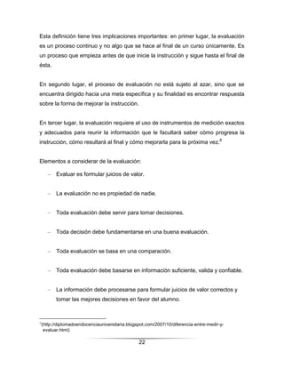 Esta definición tiene tres implicaciones importantes: en primer lugar, la evaluación
es un proceso continuo y no algo que se hace al final de un curso únicamente. Es
un proceso que empieza antes de que inicie la instrucción y sigue hasta el final de
ésta.


En segundo lugar, el proceso de evaluación no está sujeto al azar, sino que se
encuentra dirigido hacia una meta específica y su finalidad es encontrar respuesta
sobre la forma de mejorar la instrucción.


En tercer lugar, la evaluación requiere el uso de instrumentos de medición exactos
y adecuados para reunir la información que le facultará saber cómo progresa la
instrucción, cómo resultará al final y cómo mejorarla para la próxima vez.8


Elementos a considerar de la evaluación:

    –   Evaluar es formular juicios de valor.


    –   La evaluación no es propiedad de nadie.


    –   Toda evaluación debe servir para tomar decisiones.


    –   Toda decisión debe fundamentarse en una buena evaluación.


    –   Toda evaluación se basa en una comparación.


    –   Toda evaluación debe basarse en información suficiente, valida y confiable.


    –   La información debe procesarse para formular juicios de valor correctos y
        tomar las mejores decisiones en favor del alumno.



8
(http://diplomadoendocenciauniversitaria.blogspot.com/2007/10/diferencia-entre-medir-y-
 evaluar.html)

                                              22
 