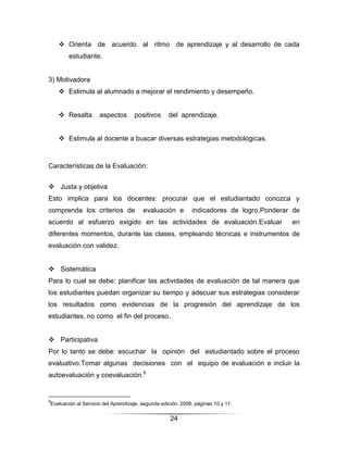  Orienta de acuerdo al ritmo de aprendizaje y al desarrollo de cada
        estudiante.


3) Motivadora
     Estimula al alumnado a mejorar el rendimiento y desempeño.


     Resalta        aspectos       positivos      del aprendizaje.


     Estimula al docente a buscar diversas estrategias metodológicas.



Características de la Evaluación:


 Justa y objetiva
Esto implica para los docentes: procurar que el estudiantado conozca y
comprenda los criterios de              evaluación e         indicadores de logro.Ponderar de
acuerdo al esfuerzo exigido en las actividades de evaluación.Evaluar                      en
diferentes momentos, durante las clases, empleando técnicas e instrumentos de
evaluación con validez.


 Sistemática
Para lo cual se debe: planificar las actividades de evaluación de tal manera que
los estudiantes puedan organizar su tiempo y adecuar sus estrategias considerar
los resultados como evidencias de la progresión del aprendizaje de los
estudiantes, no como el fin del proceso.


 Participativa
Por lo tanto se debe: escuchar la opinión del estudiantado sobre el proceso
evaluativo.Tomar algunas decisiones con el equipo de evaluación e incluir la
autoevaluación y coevaluación.9


9
Evaluación al Servicio del Aprendizaje, segunda edición, 2008, páginas 10 y 11.

                                                    24
 