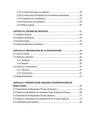 2.3.5 La Evaluación según los agentes. ......................................................... 25
      2.3.6 Funciones de la Evaluación en la enseñanza aprendizaje. ................... 26
      2.3.7 Evaluación por competencia. ................................................................ 27
      2.3.8 Instrumentos de Evaluación. ................................................................. 29
      2.3.8.3Otras pruebas ..................................................................................... 46


CAPÍTULO III: SISTEMA DE HIPÓTESIS ............................................................ 53
3.1 Hipótesis General ............................................................................................ 53
3.2 Hipótesis Específicas ...................................................................................... 53
3.3 Hipótesis Nulas ............................................................................................... 53
3.4 Operacionalización de Hipótesis ..................................................................... 54


CAPÍTULO IV: METODOLOGÍA DE LA INVESTIGACIÓN.................................. 56
4.1 Tipo de estudio. ............................................................................................... 56
4.2 Población y Muestra. ....................................................................................... 56
      4.2.1 Población. ............................................................................................. 56
      4.2.2 Muestra. ................................................................................................ 56
4.3 Técnicas e Instrumentos. ................................................................................ 57
      4.3.1 Técnicas. ............................................................................................... 57
      4.3.2 Instrumentos. ........................................................................................ 57
4.4 Modelo Estadístico. ......................................................................................... 57


CAPÍTULO V: PRESENTACIÓN, ANÁLISIS E INTERPRETACIÓN DE
RESULTADOS ...................................................................................................... 58
5.1 Presentación de Resultados (Prueba de Ensayo) ........................................... 58
5.2 Análisis e interpretación de resultados de las Pruebas de Ensayo. ................ 59
5.3 Presentación de Resultados (Prueba Objetiva) ............................................... 71
5.4 Análisis e interpretación de resultados de las Pruebas Objetivas. .................. 72
5.5 Interpretación de Hipótesis .............................................................................. 88
 