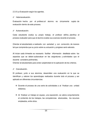 2.3.5 La Evaluación según los agentes.


 Heteroevaluación.

Evaluación hecha      por   el profesor,el     alumno   es   únicamente     sujeto de
evaluación dentro de este proceso.


 Autoevaluación.

Cada estudiante evalúa su propio trabajo, el profesor define, planifica el
proceso evaluador para que el alumno evalúe sus avances durante el proceso.


Orientar al estudiantado a realizarla con seriedad y con corrección, de manera
tal que comprenda que su juicio sobre su actuación y progreso será valorado.


Al iniciar cada trimestre es necesario facilitar información detallada sobre los
aspectos que se deben autoevaluar en las asignaturas y actividades que el
docente considere pertinentes.
Orientar al estudiantado para evitar subjetividad en la aplicación de los criterios.


 Coevaluación.

El profesor, junto a sus alumnos, desarrollan una evaluación en la que se
identifican y valoran los aprendizajes realizados durante todo el proceso y ser
aplicado en diferentes circunstancias:


    Durante el proceso de una serie de actividades o al finalizar una unidad
       didáctica.


    Al finalizar un trabajo en equipo, una exposición, se valora conjuntamente
       el contenido de los trabajos, las competencias alcanzadas, los recursos
       empleados, entre otros.




                                          25
 