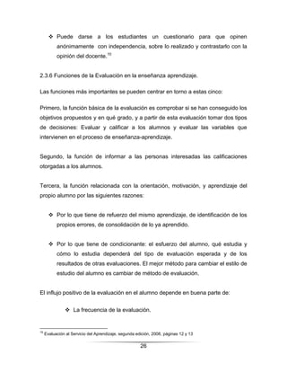  Puede darse a los estudiantes un cuestionario para que opinen
           anónimamente con independencia, sobre lo realizado y contrastarlo con la
           opinión del docente.10


2.3.6 Funciones de la Evaluación en la enseñanza aprendizaje.

Las funciones más importantes se pueden centrar en torno a estas cinco:

Primero, la función básica de la evaluación es comprobar si se han conseguido los
objetivos propuestos y en qué grado, y a partir de esta evaluación tomar dos tipos
de decisiones: Evaluar y calificar a los alumnos y evaluar las variables que
intervienen en el proceso de enseñanza-aprendizaje.


Segundo, la función de informar a las personas interesadas las calificaciones
otorgadas a los alumnos.


Tercera, la función relacionada con la orientación, motivación, y aprendizaje del
propio alumno por las siguientes razones:


        Por lo que tiene de refuerzo del mismo aprendizaje, de identificación de los
           propios errores, de consolidación de lo ya aprendido.


        Por lo que tiene de condicionante: el esfuerzo del alumno, qué estudia y
           cómo lo estudia dependerá del tipo de evaluación esperada y de los
           resultados de otras evaluaciones. El mejor método para cambiar el estilo de
           estudio del alumno es cambiar de método de evaluación.


El influjo positivo de la evaluación en el alumno depende en buena parte de:


                La frecuencia de la evaluación.


10
     Evaluación al Servicio del Aprendizaje, segunda edición, 2008, páginas 12 y 13

                                                       26
 