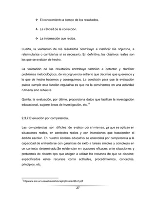  El conocimiento a tiempo de los resultados.


            La calidad de la corrección.


            La información que reciba.


Cuarta, la valoración de los resultados contribuye a clarificar los objetivos, a
reformularlos o cambiarlos si es necesario. En definitiva, los objetivos reales son
los que se evalúan de hecho.


La valoración de los resultados contribuye también a detectar y clarificar
problemas metodológicos, de incongruencia entre lo que decimos que queremos y
lo que de hecho hacemos y conseguimos. La condición para que la evaluación
pueda cumplir esta función regulativa es que no la convirtamos en una actividad
rutinaria sino reflexiva.


Quinta, la evaluación, por último, proporciona datos que facilitan la investigación
educacional, sugiere áreas de investigación, etc.11



2.3.7 Evaluación por competencia.


Las competencias son difíciles de evaluar por sí mismas, ya que se aplican en
situaciones reales, en contextos reales y con intenciones que trascienden el
ámbito escolar. En nuestro sistema educativo se entenderá por competencia a la
capacidad de enfrentarse con garantías de éxito a tareas simples y complejas en
un contexto determinado.Se evidencian en acciones eficaces ante situaciones y
problemas de distinto tipo que obligan a utilizar los recursos de que se dispone;
especificados estos recursos como actitudes, procedimientos, conceptos,
principios, etc.



11
 httpwww.sre.urv.eswebaulafuturaphpfitxers496-2.pdf

                                             27
 