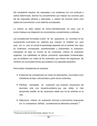 Ser competente requiere: dar respuestas a los problemas con una conducta o
actitud determinada; dominar los procedimientos que implican las acciones para
dar las respuestas eficaces y adecuadas; y, realizar las acciones sobre unos
objetos de conocimiento o unos sistemas conceptuales.


Lo anterior se debe realizar de forma interrelacionada. Es decir, que la
acción implique una integración de conocimientos, procedimientos y actitudes.


Las competencias formuladas a partir de las asignaturas se concretan en los
componentes curriculares: los objetivos, que incluyen la finalidad (un para
qué), con lo cual se vincula el aprendizaje esperado con el contexto; tres tipos
de contenidos: conceptuales, procedimentales y actitudinales; la evaluación;
indicadores de logro en función de los contenidos; criterios de evaluación
sugeridos. Las habilidades se definen priorizando capacidades fundamentales,
que se fortalecen por medio de los contenidos que ofrecen las asignaturas. Se
nombran con enunciados breves que sintetizan una capacidad específica.


Para evaluar competencias es necesario:


      Evidencias las competencias por medio de desempeños, enunciados como
        indicadores de logro, estructurados a partir de los contenidos.


      Planificar    actividades      de     evaluación que propicien actuaciones del
        alumnado      ante    una     situación-problema que   sea   reﬂejo,   lo   más
        aproximado posible, de las situaciones reales que ha de enfrentar en la
        vida;

      Seleccionar criterios de evaluación, técnicas e instrumentos congruentes
        con la competencia definida, considerando los diferentes contextos.12



12
 Evaluación al Servicio del Aprendizaje, páginas 14 y 15

                                               28
 