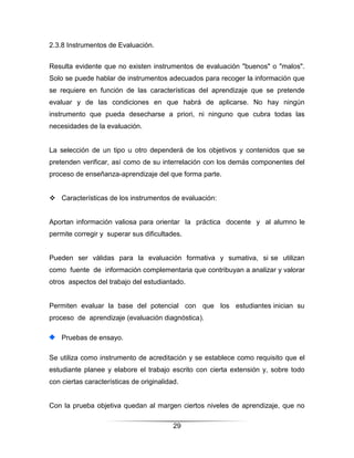 2.3.8 Instrumentos de Evaluación.


Resulta evidente que no existen instrumentos de evaluación "buenos" o "malos".
Solo se puede hablar de instrumentos adecuados para recoger la información que
se requiere en función de las características del aprendizaje que se pretende
evaluar y de las condiciones en que habrá de aplicarse. No hay ningún
instrumento que pueda desecharse a priori, ni ninguno que cubra todas las
necesidades de la evaluación.


La selección de un tipo u otro dependerá de los objetivos y contenidos que se
pretenden verificar, así como de su interrelación con los demás componentes del
proceso de enseñanza-aprendizaje del que forma parte.


 Características de los instrumentos de evaluación:


Aportan información valiosa para orientar la práctica docente y al alumno le
permite corregir y superar sus dificultades.


Pueden ser válidas para la evaluación formativa y sumativa, si se utilizan
como fuente de información complementaria que contribuyan a analizar y valorar
otros aspectos del trabajo del estudiantado.


Permiten evaluar la base del potencial con que los estudiantes inician su
proceso de aprendizaje (evaluación diagnóstica).

    Pruebas de ensayo.

Se utiliza como instrumento de acreditación y se establece como requisito que el
estudiante planee y elabore el trabajo escrito con cierta extensión y, sobre todo
con ciertas características de originalidad.


Con la prueba objetiva quedan al margen ciertos niveles de aprendizaje, que no

                                          29
 