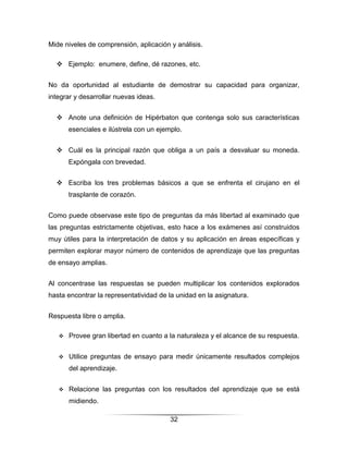 Mide niveles de comprensión, aplicación y análisis.

   Ejemplo: enumere, define, dé razones, etc.


No da oportunidad al estudiante de demostrar su capacidad para organizar,
integrar y desarrollar nuevas ideas.


   Anote una definición de Hipérbaton que contenga solo sus características
       esenciales e ilústrela con un ejemplo.


   Cuál es la principal razón que obliga a un país a desvaluar su moneda.
       Expóngala con brevedad.


   Escriba los tres problemas básicos a que se enfrenta el cirujano en el
       trasplante de corazón.


Como puede observase este tipo de preguntas da más libertad al examinado que
las preguntas estrictamente objetivas, esto hace a los exámenes así construidos
muy útiles para la interpretación de datos y su aplicación en áreas específicas y
permiten explorar mayor número de contenidos de aprendizaje que las preguntas
de ensayo amplias.


Al concentrase las respuestas se pueden multiplicar los contenidos explorados
hasta encontrar la representatividad de la unidad en la asignatura.


Respuesta libre o amplia.

      Provee gran libertad en cuanto a la naturaleza y el alcance de su respuesta.


      Utilice preguntas de ensayo para medir únicamente resultados complejos
       del aprendizaje.


      Relacione las preguntas con los resultados del aprendizaje que se está
       midiendo.

                                         32
 