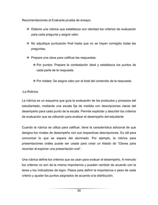 Recomendaciones al Evaluarla prueba de ensayo.

    Elabore una rúbrica que establezca con claridad los criterios de evaluación
       para cada pregunta y asigne valor.

    No adjudique puntuación final hasta que no se hayan corregido todas las
      preguntas.

    Prepare una clave para calificar las respuestas:

         Por puntos: Prepare la contestación ideal y establezca los puntos de
           cada parte de la respuesta.


         Por totales: Se asigna valor por el total del contenido de la respuesta.


-La Rúbrica

La rúbrica es un esquema que guía la evaluación de los productos y procesos del
estudiantado, mediante una escala fija de medida con descripciones claras del
desempeño para cada punto de la escala. Permite explicitar y describir los criterios
de evaluación que se utilizarán para analizar el desempeño del estudiante


Cuando la rúbrica se utiliza para calificar, tiene la característica adicional de que
designa los niveles de desempeño con sus respectivas descripciones. Es útil para
comunicar lo que se espera del alumnado. Por ejemplo, la rúbrica para
presentaciones orales puede ser usada para crear un listado de “Claves para
recordar al exponer una presentación oral”.


Una rúbrica define los criterios que se usan para evaluar el desempeño. A menudo
los criterios no son de la misma importancia y pueden cambiar de acuerdo con la
tarea y los indicadores de logro. Pasos para definir la importancia o peso de cada
criterio y ajustar los puntos asignados de acuerdo a la distribución.



                                         34
 