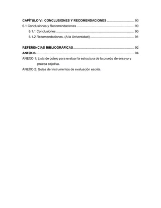 CAPÍTULO VI: CONCLUSIONES Y RECOMENDACIONES ............................... 90
6.1 Conclusiones y Recomendaciones ................................................................. 90
      6.1.1 Conclusiones ......................................................................................... 90
      6.1.2 Recomendaciones. (A la Universidad) .................................................. 91


REFERENCIAS BIBLIOGRÁFICAS ..................................................................... 92
ANEXOS ............................................................................................................... 94
ANEXO 1: Lista de cotejo para evaluar la estructura de la prueba de ensayo y
               prueba objetiva.
ANEXO 2: Guías de Instrumentos de evaluación escrita.
 