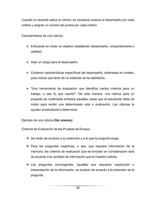 Cuando un docente aplica la rúbrica, es necesario evaluar el desempeño por cada
criterio y asignar un número de puntos por cada criterio.


Características de una rúbrica:


      Enfocarse en medir un objetivo establecido (desempeño, comportamiento o
       calidad).


      Usar un rango para el desempeño.


      Contener características específicas del desempeño, ordenadas en niveles,
       para indicar qué tanto de un estándar se ha satisfecho.


      "Una herramienta de evaluación que identifica ciertos criterios para un
       trabajo, o sea 'lo que cuenta'". De esta manera, una rúbrica para un
       proyecto de multimedia enlistará aquellas cosas que el estudiante debe de
       incluir para recibir una determinada nota o evaluación. Las rúbricas le
       ayudan al estudiante a determinar.


Ejemplo de una rúbrica.(Ver anexos)

Criterios de Evaluación de las Pruebas de Ensayo.


    Se harán de acuerdo a su extensión y a lo que la pregunta exige.

    Para las preguntas cognitivas, o sea, que requiere información de la
       memoria, los criterios de evaluación que se tomarán en consideración será
       de acuerdo a la cantidad de información que el maestro solicita.

    Las preguntas convergentes, aquellas que requieren explicación o
       interpretación de la información, se evalúan de acuerdo a la extensión de la
       pregunta.



                                         35
 