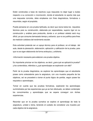 Están construidas a base de reactivos cuya respuesta no dejar lugar a dudas
respecto a su corrección o incorrección, donde el estudiante no aporta más que
una respuesta concreta, debe emplearse con fines diagnósticos, formativos o
resumidos, según el propósito.


Puede pensarse en una prueba tipificada, es decir que reúna todos los requisitos
técnicos para su construcción, elaborada por especialistas, supone rigor en su
construcción y análisis para producirla, donde a un profesor aislado será muy
difícil, ya que consume demasiado tiempo y esfuerzo, que no se justifica para fines
de medición cotidiana del rendimiento escolar.


Esta actividad pretende ser un apoyo técnico para el profesor, en el trabajo del
aula, desde la planeación, elaboración, aplicación y calificación de la prueba, para
que no se sigan elaborando de forma anárquica, y arbitraria.


-Información necesaria para elaborar una prueba objetiva.

Es importante priorizar en los objetivos, es decir ¿para qué se aplicará la prueba?
y los contendidos, referidos a ¿qué aprendizajes se explorarán con ella?


Partir de la prueba diagnóstica, es explorar los aprendizajes que el estudiante
posee como antecedente para la asignatura, con una muestra pequeña de los
objetivos, así se procederá a tomar el punto lógico de partida, según posee los
requisitos o aprendizajes.

Tomar en cuenta que las pruebas formativas, explorarán los aprendizajes
suministrados por las experiencias que ya se han efectuado, se deben contemplar
los conocimientos y aprendizajes que se espera conseguir con dichas
experiencias.


Recordar que en la prueba sumativa se explora el aprendizaje de toda la
asignatura, unidad o tema, teniendo el cuidado de considerar una muestra por
cada objetivo de la asignatura.

                                        37
 