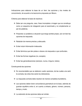 Indicaciones para elaborar la base de un ítem, las opciones y los niveles de
conocimiento, de acuerdo a la taxonomía propuesta por Bloom.


Criterios para elaborar la base de reactivos:

    Debe ser una pregunta, caso, frase incompleta o imagen que se constituya
      como un esquema de indagación para el examinado y no simplemente un
      par de palabras.


    Presentar un problema o situación que tenga sentido propio, aún sin leer las
      opciones de respuesta.


    Redactar de manera precisa y adecuada.


    Evitar incluir información irrelevante.


    Evitar términos que den pistas o claves a la respuesta o que confundan.


    Evitar las formas negativas (no, excepto).


    Evitar las generalizaciones (siempre, nunca, ninguno, todos).


Construyendo las opciones

    Es recomendable que se elaboren cuatro opciones, de las cuales una será
      la correcta, las otras tres serán los distractores.


    La respuesta correcta debe resolver de manera completa el problema.


    Las opciones deben tener concordancia gramatical con la base, además de
      guardar equilibrio entre sí, en cuanto a sintaxis, género, número, persona,
      tiempo y modo.


    La extensión de las opciones debe ser similar.

                                          41
 