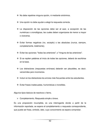  No debe repetirse ninguna opción, ni mediante sinónimos.


    Una opción no debe ayudar a elegir la respuesta correcta.


    La disposición de las opciones debe ser al azar, a excepción de las
      numéricas o cronológicas, las cuales deben organizarse de menor a mayor
      o viceversa.


    Evitar formas negativas (no, excepto) o las absolutas (nunca, siempre,
      completamente, totalmente).


    Evitar las opciones: "todas las anteriores", o "ninguna de las anteriores".

    Si se repiten palabras al inicio de todas las opciones, deberá de escribirse
      en la base.


    Los distractores (respuestas erróneas) deberán ser plausibles, es decir,
      verosímiles pero incorrectos.


    Incluir en los distractores los errores más frecuentes entre los estudiantes.


    Evitar frases inadecuadas, humorísticas o increíbles.



Algunos tipos básicos de reactivos o ítems.

    Completamiento. Respuesta simple o breve.

Es una proposición incumplida, es una interrogante donde a partir de la
información reportada, se espera el completamiento o respuesta correspondiente,
que puede ser frase, símbolo, dato, cuyo conocimiento se espera comprobar.




                                        42
 