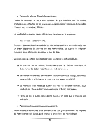  Respuesta alterna. Sí-no/ falso-verdadero.

Limitan la respuesta a una o dos opciones, lo que interfiere con             la posible
graduación de dificultad de las respuestas, originando aseveraciones demasiados
obvios o muy complejos y difíciles.


La posibilidad de acertar es del 50% aunque desconozca la respuesta.


    Jerarquización/ordenamiento.

Ofrecen a los examinandos una lista de elementos o datos, a los cuales debe dar
un orden específico, de acuerdo con las instrucciones. Se sugiere no emplear,
menos de cinco elementos a ordenar ni más de diez.


Sugerencias específicas para la elaboración y empleo de estos reactivos.


     No mezclar en un mismo listado elementos de distinta naturaleza ni
       distractores. Se deben hacer las series independientes.


     Establecer con claridad en cada serie las condiciones de trabajo, señalando
       con precisión el criterio para ordenarse o jerarquizar el material.


     Se manejan estos reactivos cuando se trate de explorar objetivos, cuya
       conducta se refiera a discriminar posiciones, ordenar, jerarquizar.


     Forma de tres a cuatro series como máximo, en caso que el material sea
       suficiente.


    Apareamiento/correspondencia/casamiento.

Piden establecer relaciones entre elementos de dos grupos o series. Se requiere
de instrucciones bien claras, para orientar el criterio que se ha de utilizar.


                                           43
 