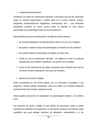  Localización/identificación.

Contienen una serie de indicaciones referidas a conductas que han de verificarse
sobre un material esquemático o gráfico dado en el mismo reactivo (mapas,
diagramas, representaciones fotográficas, ilustraciones, etc.).         Las conductas
solicitadas consisten en ubicar puntos sobre el material, lo cual indican
aprendizaje que puede llegar hasta el nivel de aplicación


Recomendaciones para la elaboración y empleo de estos reactivos.

    Se necesita fidelidad en el material gráfico sobre el que se va a trabajar.

    Se puede constatar el logro de aprendizajes en relación con los objetivos.

    Se pueden explorar aprendizajes complejos y de alto nivel.

    Limitar su uso de exploración del logro de objetivos en que la conducta
         especificada sea localizar e identificar una porción de la realidad.

    Incluir en las instrucciones los datos necesarios para claridad de lo que se
         va hacer (nombre, descripción, de lo que se va hacer).



    Reactivos de opción múltiple.

Están constituidos en una forma clásica, por un enunciado incompleto o una
pregunta y varias posibles respuestas, entre las cuales una completa responde
correctamente al enunciado o pregunta inicial.


Estas pueden aprovechar la exploración de aprendizajes variados y de distinto
nivel.


Los reactivos de opción múltiple no son fáciles de estructurar, juega un papel
importante la habilidad y la experiencia, es más fácil la redacción de reactivos para
cuantificar que para trabajar reactivos de aplicación, razonamiento y a las

                                           44
 