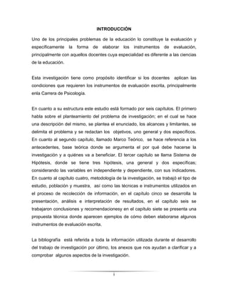 INTRODUCCIÓN

Uno de los principales problemas de la educación lo constituye la evaluación y
específicamente    la   forma   de    elaborar   los   instrumentos   de   evaluación,
principalmente con aquellos docentes cuya especialidad es diferente a las ciencias
de la educación.


Esta investigación tiene como propósito identificar si los docentes        aplican las
condiciones que requieren los instrumentos de evaluación escrita, principalmente
enla Carrera de Psicología.


En cuanto a su estructura este estudio está formado por seis capítulos. El primero
habla sobre el planteamiento del problema de investigación; en el cual se hace
una descripción del mismo, se plantea el enunciado, los alcances y limitantes, se
delimita el problema y se redactan los objetivos, uno general y dos específicos.
En cuanto al segundo capítulo, llamado Marco Teórico, se hace referencia a los
antecedentes, base teórica donde se argumenta el por qué debe hacerse la
investigación y a quiénes va a beneficiar. El tercer capítulo se llama Sistema de
Hipótesis, donde se tiene tres hipótesis, una general y dos específicas;
considerando las variables en independiente y dependiente, con sus indicadores.
En cuanto al capítulo cuatro, metodología de la investigación, se trabajó el tipo de
estudio, población y muestra, así como las técnicas e instrumentos utilizados en
el proceso de recolección de información, en el capítulo cinco se desarrolla la
presentación, análisis e interpretación de resultados, en el capítulo seis se
trabajaron conclusiones y recomendacionesy en el capítulo siete se presenta una
propuesta técnica donde aparecen ejemplos de cómo deben elaborarse algunos
instrumentos de evaluación escrita.


La bibliografía está referida a toda la información utilizada durante el desarrollo
del trabajo de investigación por último, los anexos que nos ayudan a clarificar y a
comprobar algunos aspectos de la investigación.



                                           i
 