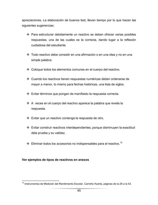 apreciaciones. La elaboración de buenos test, llevan tiempo por lo que hacen las
siguientes sugerencias:

       Para estructurar debidamente un reactivo se deben ofrecer varias posibles
          respuestas, una de las cuales es la correcta, dando lugar a la reflexión
          cuidadosa del estudiante.


       Todo reactivo debe consistir en una afirmación o en una idea y no en una
          simple palabra.


       Coloque todos los elementos comunes en el cuerpo del reactivo.


       Cuando los reactivos tienen respuestas numéricas deben ordenarse de
          mayor a menor, lo mismo para fechas históricas, una lista de siglos.


       Evitar términos que pongan de manifiesto la respuesta correcta.


       A veces en el cuerpo del reactivo aparece la palabra que revela la
          respuesta.


       Evitar que un reactivo contenga la respuesta de otro.


       Evitar construir reactivos interdependientes, porque disminuyen la exactitud
          dela prueba y su validez.


       Eliminar todos los accesorios no indispensables para el reactivo.15




Ver ejemplos de tipos de reactivos en anexos




15
     Instrumentos de Medición del Rendimiento Escolar, Carreño Huerta, páginas de la 29 a la 43.

                                                 45
 