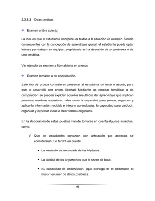 2.3.8.3   Otras pruebas


    Examen a libro abierto.

La idea es que el estudiante incorpore los textos a la situación de examen. Siendo
consecuentes con la concepción de aprendizaje grupal, el estudiante puede optar
incluso por trabajar en equipos, propiciando así la discusión de un problema o de
una temática.


Ver ejemplo de examen a libro abierto en anexos


    Examen temático o de composición.

Este tipo de prueba consiste en presentar al estudiante un tema o asunto, para
que lo desarrolle con entera libertad. Mediante las pruebas temáticas o de
composición se pueden explorar aquellos resultados del aprendizaje que implican
procesos mentales superiores, tales como la capacidad para pensar, organizar y
aplicar la información recibida e integrar aprendizajes, la capacidad para producir,
organizar y expresar ideas o crear formas originales.


En la elaboración de estas pruebas han de tomarse en cuenta algunos aspectos,
como:


      Que los estudiantes conozcan con antelación que aspectos se
          considerarán. Se tendrá en cuenta:


             La precisión del enunciado de las hipótesis.


             La calidad de los argumentos que le sirvan de base.


             Su capacidad de observación, (que extraiga de lo observado el
                mayor volumen de datos posibles).



                                        46
 
