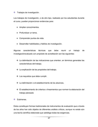 Trabajos de investigación.

Los trabajos de investigación, o de otro tipo, realizado por los estudiantes durante
el curso, pueden proporcionar evidencias para:


      Ampliar conocimientos.

      Profundizar un tema.

      Comprender puntos de vista.

      Desarrollar habilidades y hábitos de investigación.


Algunas    características    técnicas   que     debe   reunir   un    trabajo   de
investigaciónevaluado con propósito de acreditación son las siguientes:


    La delimitación de las indicaciones que orienten, en términos generales las
       características del trabajo.


    La explicación de los propósitos del trabajo.


    Los requisitos que debe cumplir.


    La delimitación o el establecimiento de los alcances.


    El establecimiento de criterios o lineamientos que normen la elaboración del
       trabajo planeado


    Exámenes.


Estos constituyen formas tradicionales de instrumentos de evaluación que a través
de los años han sido objetos de diferentes análisis críticos, aunque no existe aún
una teoría científica elaborada que satisfaga todas las exigencias.

                                         47
 