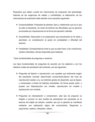 Requisitos que deben cumplir los instrumentos de evaluación del aprendizaje:
Además de las exigencias de validez y confiabilidad, la elaboración de los
instrumentos de evaluación debe atender a los requisitos siguientes:


    Comprensibilidad: Propiedad de plantear clara y nítidamente qué es lo que
       se pide al estudiante, de modo de eliminar las dificultades que se generan
       provocadas por imprecisiones en la forma de expresión utilizada.


    Accesibilidad: Adecuación a la preparación que previamente se ha dado y
       ejercitado, en consideración al grado de complejidad o dificultad del
       examen.


    Factibilidad: Correspondencia entre lo que se pide hacer y las condiciones,
       medios materiales y tiempo disponible para realizarlo.


-Tipos fundamentales de preguntas o reactivos.


Los tipos fundamentales de preguntas de acuerdo con los objetivos y con los
distintos niveles de asimilación del contenido, son las siguientes:


    Preguntas de fijación o reproducción, son aquellas que solamente exigen
       del estudiante recordar determinado conocimiento.Dentro del nivel de
       reproducción existen a su vez distintos grados de desarrollo, que se logran,
       y comprueban a través de distintas actividades. Su forma puede variar, y
       pueden ser: Reproducción con modelo, reproducción sin modelo y
       reproducción con variante.


    Preguntas de interpretación o comprensión, este tipo de pregunta va
       dirigida a conocer en qué medida los estudiantes han penetrado en la
       esencia del objeto de estudio, cuestión que por lo general se manifiesta
       mediante    una   explicación    lógica   del   conocimiento.   Responde   a;
       argumentar, explicar, interpretar, valorar.

                                          48
 