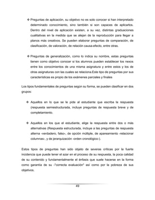  Preguntas de aplicación, su objetivo no es solo conocer si han interpretado
      determinado conocimiento, sino también si son capaces de aplicarlos.
      Dentro del nivel de aplicación existen, a su vez, distintas graduaciones
      cualitativas en la medida que se alejan de la reproducción para llegar a
      planos más creativos. Se pueden elaborar preguntas de comparación, de
      clasificación, de valoración, de relación causa-efecto, entre otras.


     Preguntas de generalización, como lo indica su nombre, estas preguntas
      tienen como objetivo conocer si los alumnos pueden establecer los nexos
      entre los conocimientos de una misma asignatura y entre estos y los de
      otras asignaturas con las cuales se relaciona.Este tipo de preguntas por sus
      características es propio de los exámenes parciales y finales


Los tipos fundamentales de preguntas según su forma, se pueden clasificar en dos
grupos:


    Aquellos en lo que se le pide al estudiante que escriba la respuesta
       (respuesta semiestructurada, incluye preguntas de respuesta breve y de
       completamiento.


    Aquellos en los que el estudiante, elige la respuesta entre dos o más
       alternativas (Respuesta estructurada, incluye a las preguntas de respuesta
       alterna -verdadero, falso-, de opción múltiple, de apareamiento -relacionar
       columnas-, y de jerarquización -orden cronológico-).


Estos tipos de preguntas han sido objeto de severas críticas por la fuerte
incidencia que puede tener el azar en el proceso de su respuesta, la poca calidad
de su contenido y fundamentalmente el énfasis que suele hacerse en la forma
como garantía de su -"correcta evaluación" así como por la pobreza de sus
objetivos.




                                        49
 