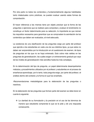 Por otra parte no todos los contenidos y fundamentalmente algunas habilidades
tanto intelectuales como prácticas, se pueden evaluar usando estas formas de
comprobación.


El hacer referencia a las mismas tiene por objeto precisar que la forma de las
preguntas o ejercicios que se realizan para comprobar y evaluar el rendimiento no
constituye un factor determinante para su selección, lo importante es que reúnan
los requisitos necesarios para garantizar que se comprueben la asimilación de los
contenidos que deben ser evaluados, al nivel adecuado.


La existencia de una clasificación de las preguntas exige por parte del profesor
que ejercite a los estudiantes en cada una de sus distintos tipos, ya que estos no
deben ser sorprendidos por la introducción en el cuestionario de examen, de tipos
de preguntas en los que no se haya entrenado. Esto cobra más validez en las
preguntas de generalización, las cuales exigen un entrenamiento gradual que vaya
de los niveles de generalización más sencillos hasta los más complejos.


En la determinación del tipo de pregunta, un papel determinante desempeñanlos
métodos y procedimientos utilizados por el profesor y estudiantes en el proceso de
enseñanza-aprendizaje, por lo tanto, toda pregunta exige, por parte del profesor, el
análisis dentro del contexto y la forma en que fue enseñado.


-Recomendaciones metodológicas para la elaboración de las preguntas o
reactivos.


En la elaboración de las preguntas que forman parte del examen se debe tener en
cuenta lo siguiente:


    La claridad de su formulación y la precisión en el uso de los términos de
       manera que estudiante comprenda lo que se le pide y dé una respuesta
       consecuente.


                                        50
 