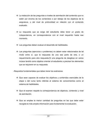  La redacción de las preguntas a niveles de asimilación del contenido que no
      estén por encima de los contenidos o por debajo de los objetivos de la
      asignatura, o del nivel de profundidad en relación con el contenido
      evaluado.


    La respuesta que se exige del estudiante debe tener un grado de
      independencia, en correspondencia con el nivel requerido hasta ese
      momento.


    Las preguntas deben evaluar el desarrollo de habilidades.


    Las preguntas (ejercicios o problemas) no deben estar relacionados de tal
      modo entre sí, que la respuesta de una sea parte de otra, o un
      requerimiento para otra respuesta.Si una pregunta de desglosa en varios
      incisos tendrá como objetivo orientar al estudiante a precisar los elementos
      que se requieren en su respuesta.


-Requisitos fundamentales que deben tener los exámenes:


    Que sean capaces de evaluar los objetivos y contenidos esenciales de la
      etapa o del curso tanto referida al sistema de conocimientos como al
      sistema de habilidades.


    Que el examen respete la correspondencia de objetivos, contenido y nivel
      de asimilación.


    Que se emplee la menor cantidad de preguntas en las que debe estar
      recogida la más amplia información para fundamentar la evaluación.




                                       51
 