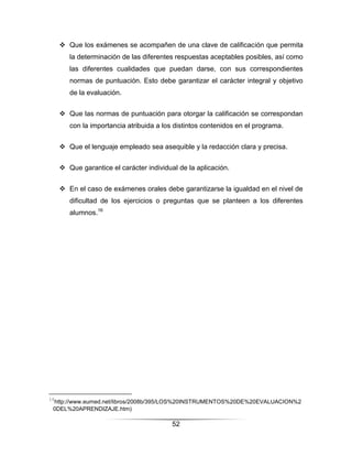  Que los exámenes se acompañen de una clave de calificación que permita
        la determinación de las diferentes respuestas aceptables posibles, así como
        las diferentes cualidades que puedan darse, con sus correspondientes
        normas de puntuación. Esto debe garantizar el carácter integral y objetivo
        de la evaluación.


      Que las normas de puntuación para otorgar la calificación se correspondan
        con la importancia atribuida a los distintos contenidos en el programa.


      Que el lenguaje empleado sea asequible y la redacción clara y precisa.


      Que garantice el carácter individual de la aplicación.


      En el caso de exámenes orales debe garantizarse la igualdad en el nivel de
        dificultad de los ejercicios o preguntas que se planteen a los diferentes
        alumnos.16




16
 http://www.eumed.net/libros/2008b/395/LOS%20INSTRUMENTOS%20DE%20EVALUACION%2
 0DEL%20APRENDIZAJE.htm)

                                          52
 