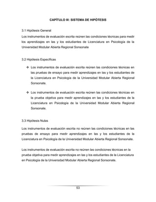 CAPÍTULO III: SISTEMA DE HIPÓTESIS


3.1 Hipótesis General
Los instrumentos de evaluación escrita reúnen las condiciones técnicas para medir
los aprendizajes en las y los estudiantes de Licenciatura en Psicología de la
Universidad Modular Abierta Regional Sonsonate



3.2 Hipótesis Específicas

    Los instrumentos de evaluación escrita reúnen las condiciones técnicas en
      las pruebas de ensayo para medir aprendizajes en las y los estudiantes de
      la Licenciatura en Psicología de la Universidad Modular Abierta Regional
      Sonsonate.


    Los instrumentos de evaluación escrita reúnen las condiciones técnicas en
      la prueba objetiva para medir aprendizajes en las y los estudiantes de la
      Licenciatura en Psicología de la Universidad Modular Abierta Regional
      Sonsonate.



3.3 Hipótesis Nulas

Los instrumentos de evaluación escrita no reúnen las condiciones técnicas en las
pruebas de ensayo para medir aprendizajes en las y los estudiantes de la
Licenciatura en Psicología de la Universidad Modular Abierta Regional Sonsonate.


Los instrumentos de evaluación escrita no reúnen las condiciones técnicas en la
prueba objetiva para medir aprendizajes en las y los estudiantes de la Licenciatura
en Psicología de la Universidad Modular Abierta Regional Sonsonate.




                                        53
 