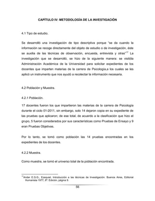 CAPÍTULO IV: METODOLOGÍA DE LA INVESTIGACIÓN



4.1 Tipo de estudio.


Se desarrolló una investigación de tipo descriptiva porque “se da cuando la
información se recoge directamente del objeto de estudio o de investigación, éste
se auxilia de las técnicas de observación, encuesta, entrevista y otras” 17 La
investigación que se desarrolló, se hizo de la siguiente manera: se visitóla
Administración Académica de la Universidad para solicitar expedientes de los
docentes que imparten materias de la carrera de Psicología,a los cuales se les
aplicó un instrumento que nos ayudó a recolectar la información necesaria.



4.2 Población y Muestra.


4.2.1 Población.

17 docentes fueron los que impartieron las materias de la carrera de Psicología
durante el ciclo 01-2011, sin embargo, solo 14 dejaron copia en su expediente de
las pruebas que aplicaron; de ese total, de acuerdo a la clasificación que hizo el
grupo, 5 fueron considerados por sus características como Pruebas de Ensayo y 9
eran Pruebas Objetivas.


Por lo tanto, se tomó como población las 14 pruebas encontradas en los
expedientes de los docentes.


4.2.2 Muestra.

Como muestra, se tomó el universo total de la población encontrada.



17
 Ander E.G.G., Ezequiel, Introducción a las técnicas de Investigación. Buenos Aires, Editorial
  Humanista 1977, 6ª. Edición, página 9.

                                             56
 