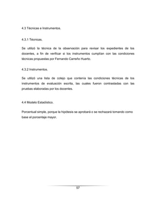 4.3 Técnicas e Instrumentos.


4.3.1 Técnicas.

Se utilizó la técnica de la observación para revisar los expedientes de los
docentes, a fin de verificar si los instrumentos cumplían con las condiciones
técnicas propuestas por Fernando Carreño Huerto.


4.3.2 Instrumentos.

Se utilizó una lista de cotejo que contenía las condiciones técnicas de los
instrumentos de evaluación escrita, las cuales fueron contrastadas con las
pruebas elaboradas por los docentes.



4.4 Modelo Estadístico.


Porcentual simple, porque la hipótesis se aprobará o se rechazará tomando como
base el porcentaje mayor.




                                       57
 