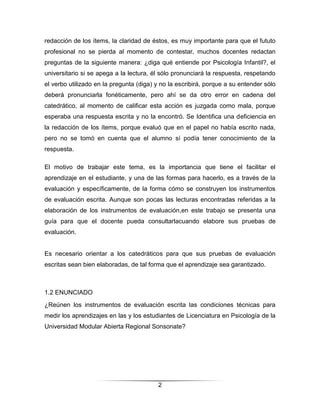 redacción de los ítems, la claridad de éstos, es muy importante para que el fututo
profesional no se pierda al momento de contestar, muchos docentes redactan
preguntas de la siguiente manera: ¿diga qué entiende por Psicología Infantil?, el
universitario si se apega a la lectura, él sólo pronunciará la respuesta, respetando
el verbo utilizado en la pregunta (diga) y no la escribirá, porque a su entender sólo
deberá pronunciarla fonéticamente, pero ahí se da otro error en cadena del
catedrático, al momento de calificar esta acción es juzgada como mala, porque
esperaba una respuesta escrita y no la encontró. Se Identifica una deficiencia en
la redacción de los ítems, porque evaluó que en el papel no había escrito nada,
pero no se tomó en cuenta que el alumno sí podía tener conocimiento de la
respuesta.

El motivo de trabajar este tema, es la importancia que tiene el facilitar el
aprendizaje en el estudiante, y una de las formas para hacerlo, es a través de la
evaluación y específicamente, de la forma cómo se construyen los instrumentos
de evaluación escrita. Aunque son pocas las lecturas encontradas referidas a la
elaboración de los instrumentos de evaluación,en este trabajo se presenta una
guía para que el docente pueda consultarlacuando elabore sus pruebas de
evaluación.


Es necesario orientar a los catedráticos para que sus pruebas de evaluación
escritas sean bien elaboradas, de tal forma que el aprendizaje sea garantizado.



1.2 ENUNCIADO
¿Reúnen los instrumentos de evaluación escrita las condiciones técnicas para
medir los aprendizajes en las y los estudiantes de Licenciatura en Psicología de la
Universidad Modular Abierta Regional Sonsonate?




                                         2
 