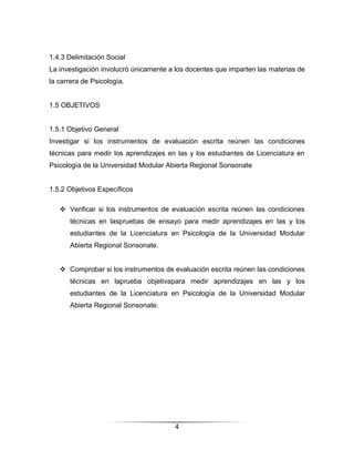 1.4.3 Delimitación Social
La investigación involucró únicamente a los docentes que imparten las materias de
la carrera de Psicología.


1.5 OBJETIVOS


1.5.1 Objetivo General
Investigar si los instrumentos de evaluación escrita reúnen las condiciones
técnicas para medir los aprendizajes en las y los estudiantes de Licenciatura en
Psicología de la Universidad Modular Abierta Regional Sonsonate


1.5.2 Objetivos Específicos

    Verificar si los instrumentos de evaluación escrita reúnen las condiciones
      técnicas en laspruebas de ensayo para medir aprendizajes en las y los
      estudiantes de la Licenciatura en Psicología de la Universidad Modular
      Abierta Regional Sonsonate.


    Comprobar si los instrumentos de evaluación escrita reúnen las condiciones
      técnicas en laprueba objetivapara medir aprendizajes en las y los
      estudiantes de la Licenciatura en Psicología de la Universidad Modular
      Abierta Regional Sonsonate.




                                       4
 