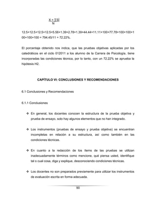 X = ∑SÍ
                       N

12.5+12.5+12.5+12.5+5.56+1.39+2.78+1.39+44.44+11.11+100+77.78+100+100+1
00+100+100 = 794.45/11 = 72.22%.


El porcentaje obtenido nos indica, que las pruebas objetivas aplicadas por los
catedráticos en el ciclo 012011 a los alumno de la Carrera de Psicología, tiene
incorporadas las condiciones técnica, por lo tanto, con un 72.22% se aprueba la
hipótesis H2.




           CAPÍTULO VI: CONCLUSIONES Y RECOMENDACIONES


6.1 Conclusiones y Recomendaciones


6.1.1 Conclusiones


    En general, los docentes conocen la estructura de la prueba objetiva y
      prueba de ensayo, solo hay algunos elementos que no han integrado.


    Los instrumentos (pruebas de ensayo y prueba objetiva) se encuentran
      incompletas en relación a su estructura, así como también en las
      condiciones técnicas.


    En cuanto a la redacción de los ítems de las pruebas se utilizan
      inadecuadamente términos como mencione, qué piensa usted, identifique
      tal o cual cosa, diga y explique, desconociendo condiciones técnicas.


    Los docentes no son preparados previamente para utilizar los instrumentos
      de evaluación escrita en forma adecuada.


                                       90
 
