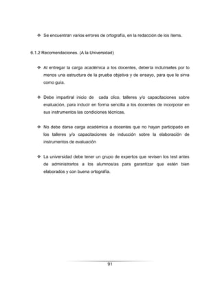  Se encuentran varios errores de ortografía, en la redacción de los ítems.



6.1.2 Recomendaciones. (A la Universidad)


    Al entregar la carga académica a los docentes, debería incluírseles por lo
      menos una estructura de la prueba objetiva y de ensayo, para que le sirva
      como guía.


    Debe impartiral inicio de     cada clico, talleres y/o capacitaciones sobre
      evaluación, para inducir en forma sencilla a los docentes de incorporar en
      sus instrumentos las condiciones técnicas.


    No debe darse carga académica a docentes que no hayan participado en
      los talleres y/o capacitaciones de inducción sobre la elaboración de
      instrumentos de evaluación


    La universidad debe tener un grupo de expertos que revisen los test antes
      de administrarlos a los alumnos/as para garantizar que estén bien
      elaborados y con buena ortografía.




                                       91
 