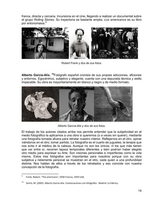 14
franca, directa y cercana. Incursiona en el cine, llegando a realizar un documental sobre
el grupo Rolling Stones. Su trayectoria es bastante amplia. Los americanos es su libro
por antonomasia.9
Robert Frank y dos de sus fotos.
Alberto García-Alix. 10
Fotógrafo español cronista de sus propias adicciones, aficiones
y entornos. Egocéntrico, subjetivo y elegante, cuenta con una depurada técnica y estilo
impecable. Su obra es mayoritariamente en blanco y negro y de medio formato.
Alberto García-Alix y dos de sus fotos.
El trabajo de los autores citados arriba nos permite entender que la subjetividad en el
medio fotográfico la aplicamos a una obra si queremos (o a veces sin querer), mediante
una fotografía tomada afuera para retratar nuestro interior. Reflejarnos en el otro, opinar
viéndonos en el otro; tomar partido. La fotografía es el cuarto de juguetes, la terapia que
nos evita ir al médico de la cabeza. Aunque no son los únicos, ni los que más tienen
que ver entre sí, recorren lapsos temporales diferentes y bien podrían haber elegido
otro medio para expresar su Arte. Son visiones personales e imperfectas como la vida
misma. Estos tres fotógrafos son importantes para nosotros porque con su obra
subjetiva y netamente personal se muestran en el otro, cada quien a una profundidad
distinta. Nos hablan de ellos a través de los retratados y eso coincide con nuestra
concepción de la fotografía.
9
Frank, Robert, “The americans”, 1958 Francia; 1959 USA.
10
Sentís, M. (2003). Alberto García-Alix. Conversaciones con fotógrafos . Madrid: La Fábrica.
 