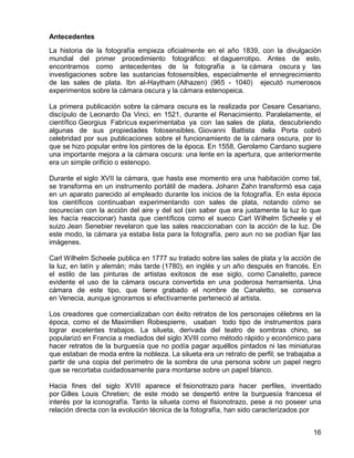 16
Antecedentes
La historia de la fotografía empieza oficialmente en el año 1839, con la divulgación
mundial del primer procedimiento fotográfico: el daguerrotipo. Antes de esto,
encontramos como antecedentes de la fotografía a la cámara oscura y las
investigaciones sobre las sustancias fotosensibles, especialmente el ennegrecimiento
de las sales de plata. Ibn al-Haytham (Alhazen) (965 - 1040) ejecutó numerosos
experimentos sobre la cámara oscura y la cámara estenopeica.
La primera publicación sobre la cámara oscura es la realizada por Cesare Cesariano,
discípulo de Leonardo Da Vinci, en 1521, durante el Renacimiento. Paralelamente, el
científico Georgius Fabricus experimentaba ya con las sales de plata, descubriendo
algunas de sus propiedades fotosensibles. Giovanni Battista della Porta cobró
celebridad por sus publicaciones sobre el funcionamiento de la cámara oscura, por lo
que se hizo popular entre los pintores de la época. En 1558, Gerolamo Cardano sugiere
una importante mejora a la cámara oscura: una lente en la apertura, que anteriormente
era un simple orificio o estenopo.
Durante el siglo XVII la cámara, que hasta ese momento era una habitación como tal,
se transforma en un instrumento portátil de madera. Johann Zahn transformó esa caja
en un aparato parecido al empleado durante los inicios de la fotografía. En esta época
los científicos continuaban experimentando con sales de plata, notando cómo se
oscurecían con la acción del aire y del sol (sin saber que era justamente la luz lo que
les hacía reaccionar) hasta que científicos como el sueco Carl Wilhelm Scheele y el
suizo Jean Senebier revelaron que las sales reaccionaban con la acción de la luz. De
este modo, la cámara ya estaba lista para la fotografía, pero aun no se podían fijar las
imágenes.
Carl Wilhelm Scheele publica en 1777 su tratado sobre las sales de plata y la acción de
la luz, en latín y alemán; más tarde (1780), en inglés y un año después en francés. En
el estilo de las pinturas de artistas exitosos de ese siglo, como Canaletto, parece
evidente el uso de la cámara oscura convertida en una poderosa herramienta. Una
cámara de este tipo, que tiene grabado el nombre de Canaletto, se conserva
en Venecia, aunque ignoramos si efectivamente perteneció al artista.
Los creadores que comercializaban con éxito retratos de los personajes célebres en la
época, como el de Maximilien Robespierre, usaban todo tipo de instrumentos para
lograr excelentes trabajos. La silueta, derivada del teatro de sombras chino, se
popularizó en Francia a mediados del siglo XVIII como método rápido y económico para
hacer retratos de la burguesía que no podía pagar aquéllos pintados ni las miniaturas
que estaban de moda entre la nobleza. La silueta era un retrato de perfil; se trabajaba a
partir de una copia del perímetro de la sombra de una persona sobre un papel negro
que se recortaba cuidadosamente para montarse sobre un papel blanco.
Hacia fines del siglo XVIII aparece el fisionotrazo para hacer perfiles, inventado
por Gilles Louis Chretien; de este modo se despertó entre la burguesía francesa el
interés por la iconografía. Tanto la silueta como el fisionotrazo, pese a no poseer una
relación directa con la evolución técnica de la fotografía, han sido caracterizados por
 