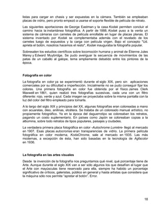 18
listas para cargar en chasis y ser expuestas en la cámara. También se empleaban
placas de vidrio, pero pronto empezó a usarse el soporte flexible de película de nitrato.
Las siguientes aportaciones de George Eastman y la casa Kodak permiten concluir el
camino hacia la instantánea fotográfica. A partir de 1888, Kodak puso a la venta un
sistema de cámaras con carretes de película enrollable en lugar de placas planas. El
sistema inventado por Kodak se complementaba además con el revelado de los
carretes luego de expuestos y la carga con película virgen. Bajo el concepto "Ud.
aprieta el botón, nosotros hacemos el resto", Kodak inauguraba la fotografía popular.
Sobresalen los estudios científicos sobre locomoción humana y animal de Étienne Jules
Marey y Edward Muybridge. Se pudo averiguar la secuencia de movimientos de las
patas de un caballo al galope, tema ampliamente debatido entre los pintores de la
época.
Fotografía en color
La fotografía en color ya se experimentó durante el siglo XIX, pero sin aplicaciones
comerciales por su dificultad e imperfección. Inicialmente no se pudo conseguir fijar los
colores. Una primera fotografía en color fue obtenida por el físico James Clerk
Maxwell en 1861, quien realizó tres fotografías sucesivas, cada una con un filtro
diferente: rojo, verde y azul. Cada imagen se proyectaba sobre la misma pantalla con la
luz del color del filtro empleado para tomarla.
A lo largo del siglo XIX y principios del XX, algunas fotografías eran coloreadas a mano
con acuarelas, óleo, anilinas, etcétera. Se trataba de un coloreado manual artístico, no
propiamente fotográfico. Ya en la época del daguerrotipo se coloreaban los retratos,
pagando un costo suplementario. En países como Japón se coloreaban copias a la
albúmina, sobre todo retratos de tipos populares, paisajes y ciudades.
La verdadera primera placa fotográfica en color -Autochrome Lumière- llegó al mercado
en 1907. Esas placas autocromas eran transparencias de vidrio. La primera película
fotográfica en color moderna, KodaChrome, sale al mercado en 1935. Las más
modernas, a excepción de ésta, han sido basadas en la tecnología de Agfacolor
en 1936.
La fotografía en las artes visuales
Desde la invención de la fotografía nos preguntamos qué nivel, qué porcentaje tiene de
Arte. Aunque durante el siglo XIX van a ser sólo algunos los que desafíen el lugar que
el Arte con mayúsculas tiene reservado para ella, siempre ha habido un porcentaje
significativo de críticos, galeristas, público en general y hasta artistas que considera que
la máquina sólo nos permite “apretar el botón”. Error.
 