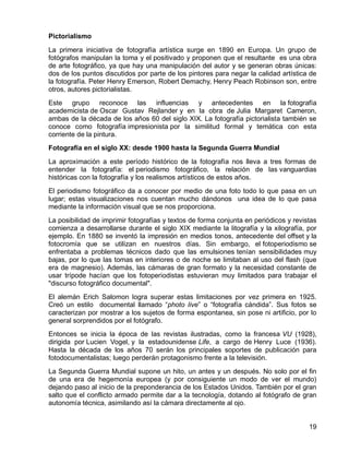 19
Pictorialismo
La primera iniciativa de fotografía artística surge en 1890 en Europa. Un grupo de
fotógrafos manipulan la toma y el positivado y proponen que el resultante es una obra
de arte fotográfico, ya que hay una manipulación del autor y se generan obras únicas:
dos de los puntos discutidos por parte de los pintores para negar la calidad artística de
la fotografía. Peter Henry Emerson, Robert Demachy, Henry Peach Robinson son, entre
otros, autores pictorialistas.
Este grupo reconoce las influencias y antecedentes en la fotografía
academicista de Oscar Gustav Rejlander y en la obra de Julia Margaret Cameron,
ambas de la década de los años 60 del siglo XIX. La fotografía pictorialista también se
conoce como fotografía impresionista por la similitud formal y temática con esta
corriente de la pintura.
Fotografía en el siglo XX: desde 1900 hasta la Segunda Guerra Mundial
La aproximación a este período histórico de la fotografía nos lleva a tres formas de
entender la fotografía: el periodismo fotográfico, la relación de las vanguardias
históricas con la fotografía y los realismos artísticos de estos años.
El periodismo fotográfico da a conocer por medio de una foto todo lo que pasa en un
lugar; estas visualizaciones nos cuentan mucho dándonos una idea de lo que pasa
mediante la información visual que se nos proporciona.
La posibilidad de imprimir fotografías y textos de forma conjunta en periódicos y revistas
comienza a desarrollarse durante el siglo XIX mediante la litografía y la xilografía, por
ejemplo. En 1880 se inventó la impresión en medios tonos, antecedente del offset y la
fotocromía que se utilizan en nuestros días. Sin embargo, el fotoperiodismo se
enfrentaba a problemas técnicos dado que las emulsiones tenían sensibilidades muy
bajas, por lo que las tomas en interiores o de noche se limitaban al uso del flash (que
era de magnesio). Además, las cámaras de gran formato y la necesidad constante de
usar trípode hacían que los fotoperiodistas estuvieran muy limitados para trabajar el
"discurso fotográfico documental".
El alemán Erich Salomon logra superar estas limitaciones por vez primera en 1925.
Creó un estilo documental llamado “photo live” o “fotografía cándida”. Sus fotos se
caracterizan por mostrar a los sujetos de forma espontanea, sin pose ni artificio, por lo
general sorprendidos por el fotógrafo.
Entonces se inicia la época de las revistas ilustradas, como la francesa VU (1928),
dirigida por Lucien Vogel, y la estadounidense Life, a cargo de Henry Luce (1936).
Hasta la década de los años 70 serán los principales soportes de publicación para
fotodocumentalistas; luego perderán protagonismo frente a la televisión.
La Segunda Guerra Mundial supone un hito, un antes y un después. No solo por el fin
de una era de hegemonía europea (y por consiguiente un modo de ver el mundo)
dejando paso al inicio de la preponderancia de los Estados Unidos. También por el gran
salto que el conflicto armado permite dar a la tecnología, dotando al fotógrafo de gran
autonomía técnica, asimilando así la cámara directamente al ojo.
 