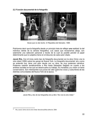 22
2.2 Función documental de la fotografía
Vacas que no dan leche. C/ República del Salvador, 1996.
Podríamos decir que la fotografía desde un principio trata de reflejar una realidad: la del
individuo detrás de la cámara fotográfica. Los casos que revisaremos abajo, son
solamente una selección personal a través de la cual es posible percibir el papel
determinante que lo subjetivo tiene en el discurso de cada autor citado.
Jacob Riis. Con él inicia cierto tipo de fotografía documental con la obra Cómo vive la
otra mitad (1890) sobre los gangs de Nueva York. La fotografía documental, tal y como
se entiende hoy, tiene una gran deuda con su obra, de muy poderosa narrativa.
Podemos rastrear temáticamente a Riis hasta Sebastiao Salgado en cuanto a los
ámbitos sociales en los que se desenvuelve su trabajo. Es moralista y su visión un tanto
conservadora. Son interesantes sus juicios de valor sobre los vicios y costumbres de las
distintas comunidades del Nueva York de la época. 12
Jacob Riis y dos de las fotografías de su libro “Así vive la otra mitad.”
12
Riis, Jacob. Cómo vive la otra mitad. Barcelona/Alba editorial. 2004
 