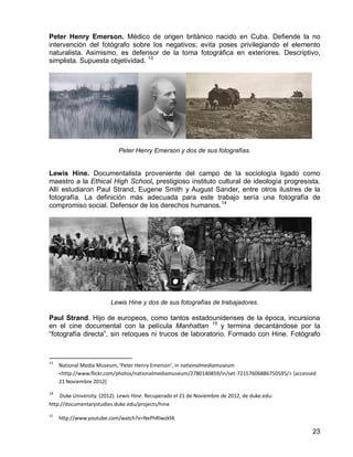 23
Peter Henry Emerson. Médico de origen británico nacido en Cuba. Defiende la no
intervención del fotógrafo sobre los negativos; evita poses privilegiando el elemento
naturalista. Asimismo, es defensor de la toma fotográfica en exteriores. Descriptivo,
simplista. Supuesta objetividad. 13
Peter Henry Emerson y dos de sus fotografías.
Lewis Hine. Documentalista proveniente del campo de la sociología ligado como
maestro a la Ethical High School, prestigioso instituto cultural de ideología progresista.
Allí estudiaron Paul Strand, Eugene Smith y August Sander, entre otros ilustres de la
fotografía. La definición más adecuada para este trabajo sería una fotografía de
compromiso social. Defensor de los derechos humanos.14
Lewis Hine y dos de sus fotografías de trabajadores.
Paul Strand. Hijo de europeos, como tantos estadounidenses de la época, incursiona
en el cine documental con la película Manhattan 15
y termina decantándose por la
“fotografía directa”, sin retoques ni trucos de laboratorio. Formado con Hine. Fotógrafo
13
National Media Museum, 'Peter Henry Emerson', in nationalmediamuseum
<http://www.flickr.com/photos/nationalmediamuseum/2780140859/in/set-72157606886750595/> [accessed
21 Noviembre 2012]
14
Duke University. (2012). Lewis Hine. Recuperado el 21 de Noviembre de 2012, de duke.edu:
http://documentarystudies.duke.edu/projects/hine
15
http://www.youtube.com/watch?v=NePhRIwzkfA
 
